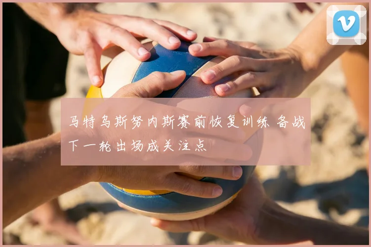 马特乌斯努内斯赛前恢复训练 备战下一轮出场成关注点