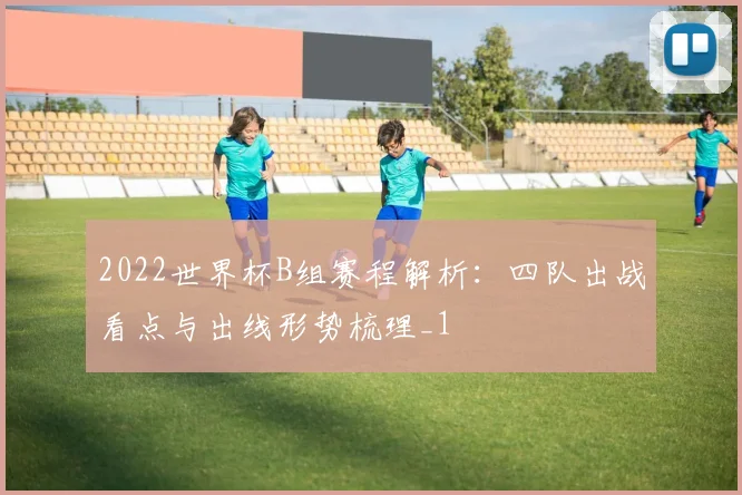 2022世界杯B组赛程解析:四队出战看点与出线形势梳理_1