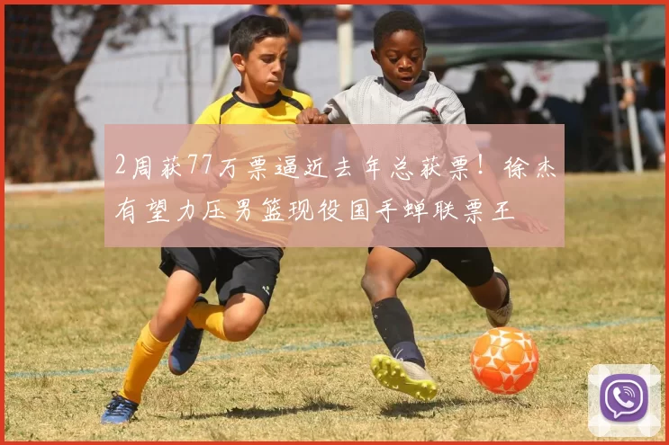 2周获77万票逼近去年总获票！徐杰有望力压男篮现役国手蝉联票王