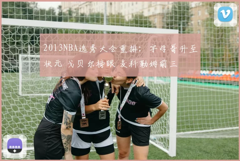 2013NBA选秀大会重排：字母哥升至状元 戈贝尔榜眼 麦科勒姆前三