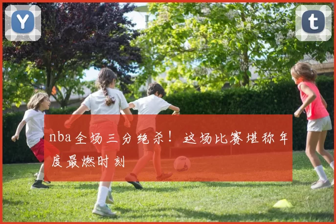 nba全场三分绝杀!这场比赛堪称年度最燃时刻