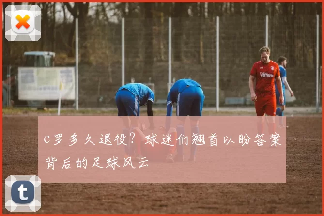 c罗多久退役？球迷们翘首以盼答案背后的足球风云