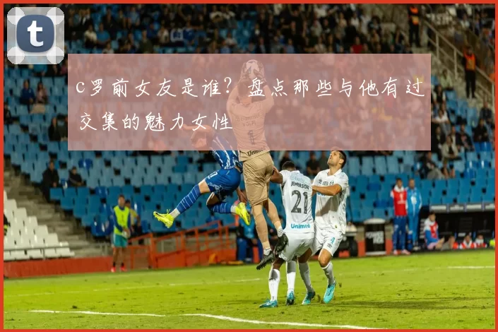 c罗前女友是谁？盘点那些与他有过交集的魅力女性