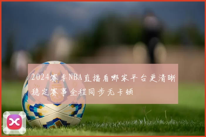 2024赛季NBA直播看哪家平台更清晰稳定赛事全程同步无卡顿