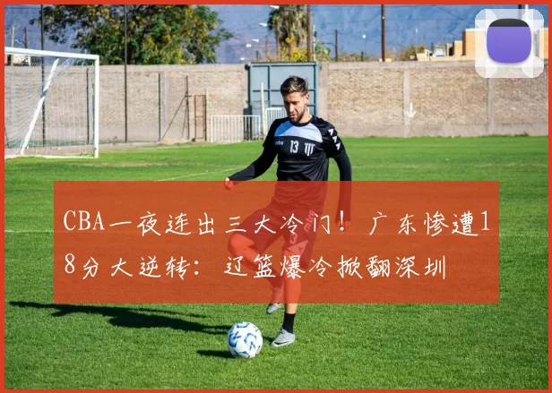 CBA一夜连出三大冷门！广东惨遭18分大逆转：辽篮爆冷掀翻深圳