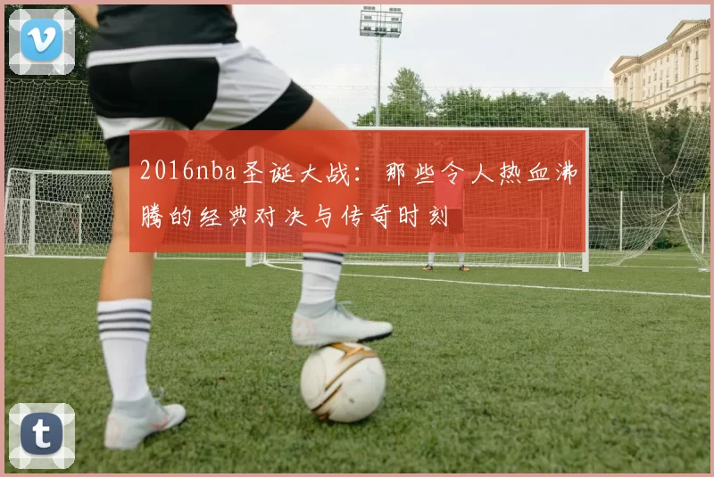 2016nba圣诞大战：那些令人热血沸腾的经典对决与传奇时刻