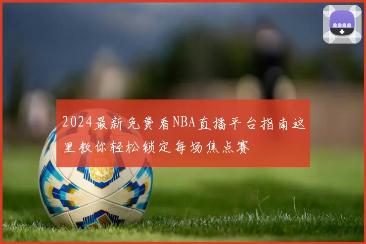 2024最新免费看NBA直播平台指南这里教你轻松锁定每场焦点赛