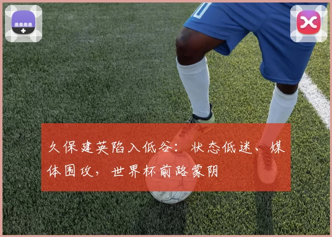 久保建英陷入低谷：状态低迷、媒体围攻，世界杯前路蒙阴