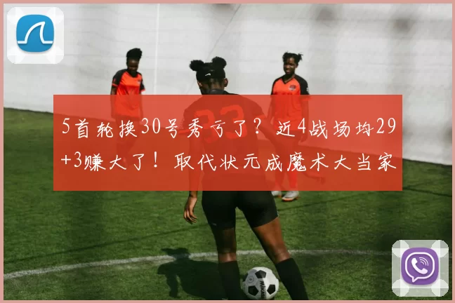 5首轮换30号秀亏了?近4战场均29+3赚大了!取代状元成魔术大当家