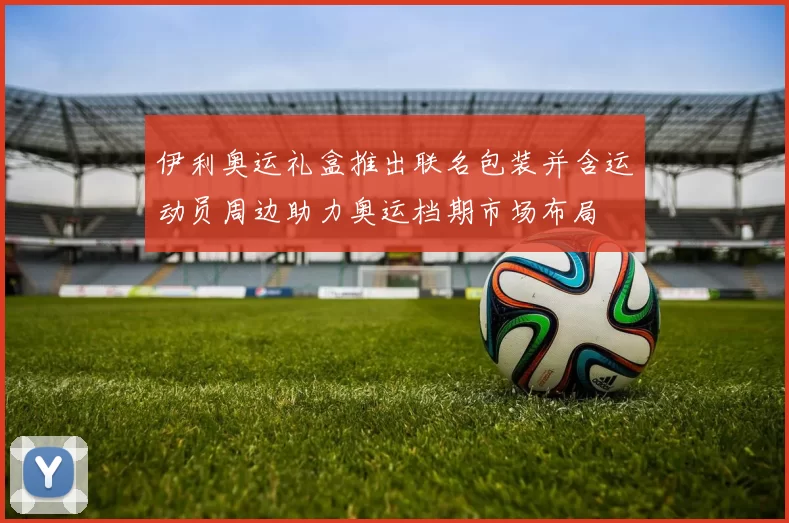 伊利奥运礼盒推出联名包装并含运动员周边助力奥运档期市场布局