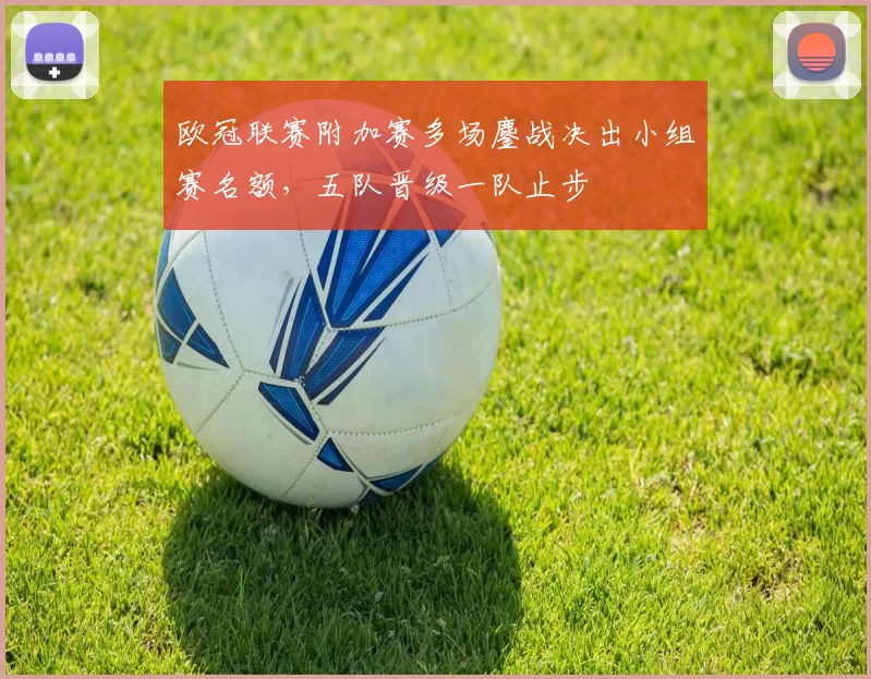 欧冠联赛附加赛多场鏖战决出小组赛名额,五队晋级一队止步
