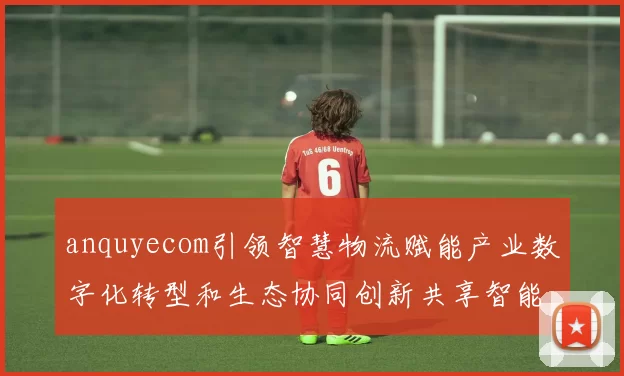anquyecom引领智慧物流赋能产业数字化转型和生态协同创新共享智能服务