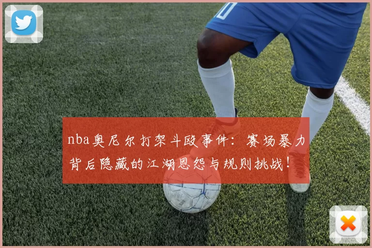 nba奥尼尔打架斗殴事件：赛场暴力背后隐藏的江湖恩怨与规则挑战！