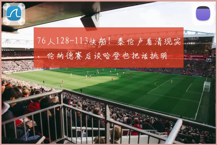 76人128-113快船！泰伦卢看清现实，伦纳德赛后谈哈登也把话挑明