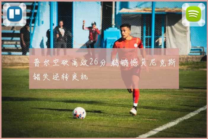 普尔空砍高效26分 鹈鹕憾负尼克斯错失逆转良机