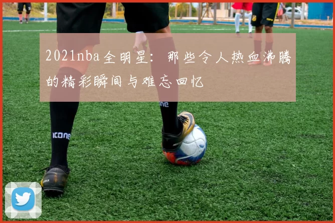 2021nba全明星：那些令人热血沸腾的精彩瞬间与难忘回忆