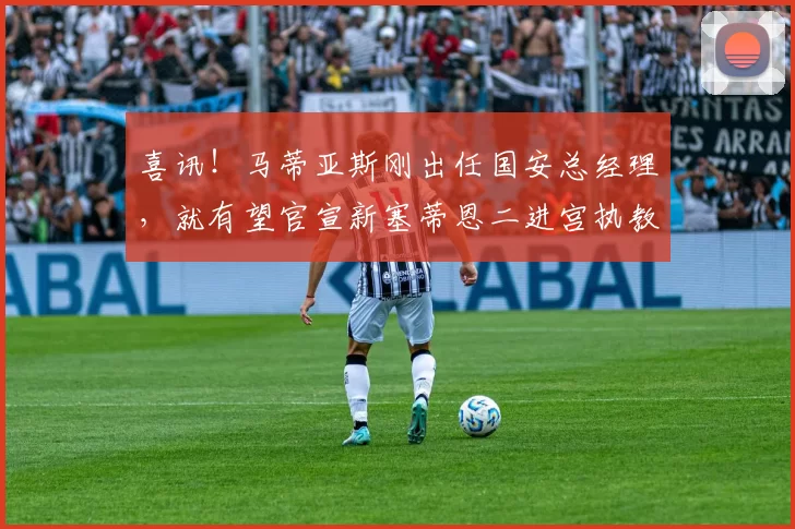 喜讯！马蒂亚斯刚出任国安总经理，就有望官宣新塞蒂恩二进宫执教_中超_球迷_球员