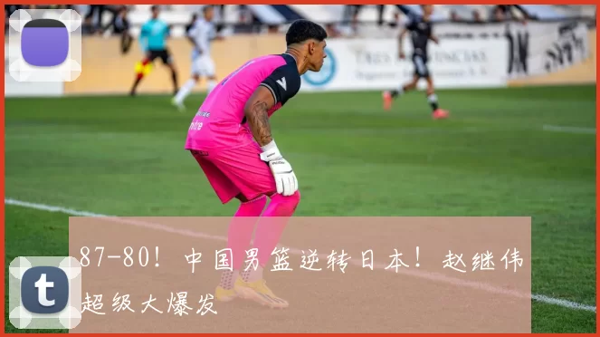 87-80！中国男篮逆转日本！赵继伟超级大爆发