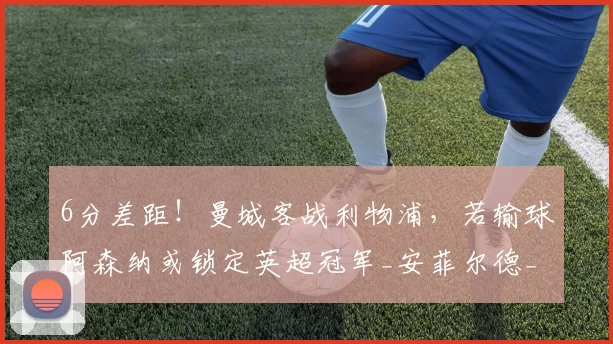 6分差距！曼城客战利物浦，若输球阿森纳或锁定英超冠军_安菲尔德_比赛_切尔西