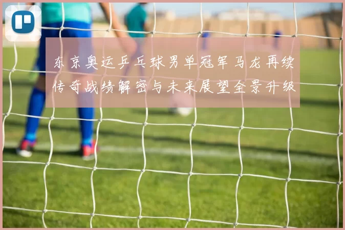 东京奥运乒乓球男单冠军马龙再续传奇战绩解密与未来展望全景升级