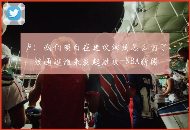 卢：我们明白在进攻端该怎么打了，该通过谁来发起进攻-NBA新闻