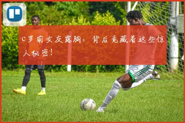 c罗前女友露胸,背后竟藏着这些惊人秘密!