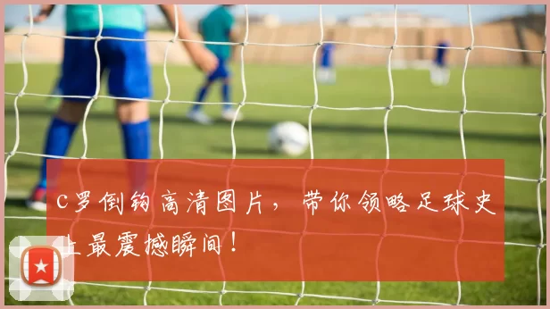 c罗倒钩高清图片,带你领略足球史上最震撼瞬间!