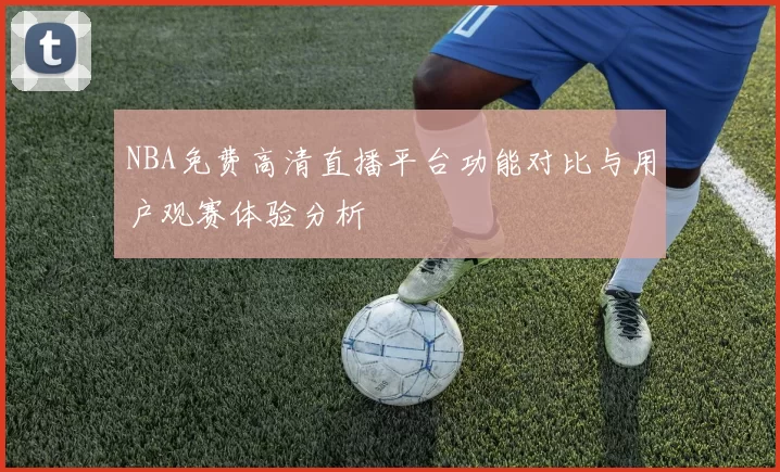 NBA免费高清直播平台功能对比与用户观赛体验分析