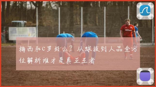 梅西和c罗好么？从球技到人品全方位解析谁才是真正王者