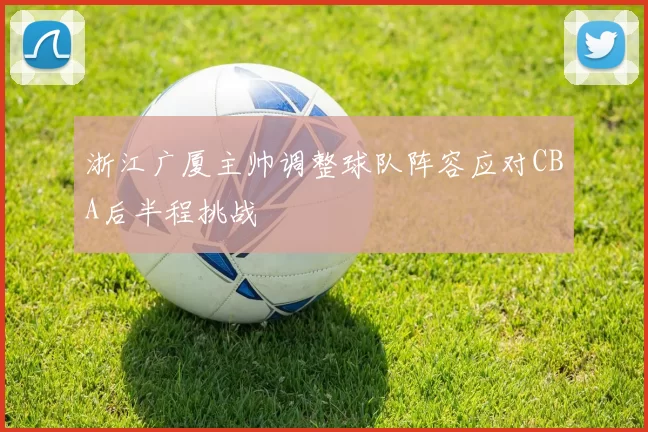 浙江广厦主帅调整球队阵容应对CBA后半程挑战