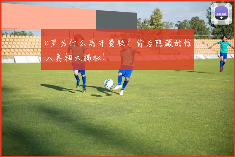 c罗为什么离开曼联？背后隐藏的惊人真相大揭秘！