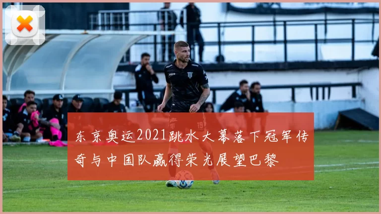 东京奥运2021跳水大幕落下冠军传奇与中国队赢得荣光展望巴黎